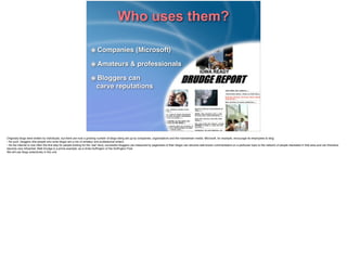 Who uses them?
Companies (Microsoft)!
Amateurs & professionals!
Bloggers can 
carve reputations
Originally blogs were written by individuals, but there are now a growing number of blogs being set up by companies, organisations and the mainstream media. Microsoft, for example, encourage its employees to blog. !
• As such, bloggers (the people who write blogs) are a mix of amateur and professional writers.!
• As the internet is now often the ﬁrst stop for people looking for the ‘real’ story, successful bloggers (as measured by pageviews of their blogs) can become well-known commentators on a particular topic to the network of people interested in that area and can therefore
become very inﬂuential. Matt Drudge is a prime example, as is Anita Hufﬁngton of the Hufﬁngton Post.!
We will use blogs extensively in this unit.
 