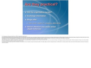 Are they practical?
Will the organisation beneﬁt?!
Exchange information!
Blogs offer:!
‘new voice’, depth (?), analysis, alternative!
Attract attention and cause action 
(Apple batteries)
•  For entrepreneurs, the question boils down to: Will my organisation beneﬁt from it?	

So far, the social media release has been used primarily by those in the tech industry, which makes sense, since reporters, bloggers and customers in the tech space are familiar with all the release’s bells and whistles. If you have a cutting-edge company, using the new release could even be viewed
as a beneﬁt in itself--showcasing your business as a trendsetter in your ﬁeld. Other sectors that may beneﬁt include the entertainment industry, companies that appeal to youth culture or businesses that market highly visual products.	

• The objective, as always, is to facilitate the exchange of information and do so in a manner that’ll attract attention to your products, services or messages.	

• These days Blogs provide a platform to introduce new voices into national or international debates on particular issues and to transmit content that doesn’t get a run in commercial channels. The blogging community adds depth, analysis, alternative perspectives, foreign views, and occasionally
ﬁrst-person accounts that can contravene reports in the mainstream press.	

• Issues that start online in blogs and resonate with audiences can eventually cross over and gain coverage in the mainstream media. For example, Apple was forced to change the battery in its iPods after two consumers started a blog to expose the fact that the batteries only lasted 18 months and
could not be replaced. 
 	

!
 