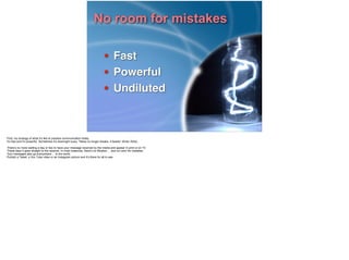 No room for mistakes
• Fast!
• Powerful!
• Undiluted
First, my analogy of what it’s like to practice communication today.
It’s fast and it’s powerful. Sometimes it’s downright scary. “News no longer breaks, it tweets” (Brian Solis).
!There’s no more waiting a day or two to have your message received by the media and appear in print or on TV.
These days it goes straight to the receiver. In most instances, there’s no filtration ... and no room for mistakes.
Your messages also go everywhere ... to the world.
Publish a Tweet, a You Tube video or an Instagram picture and it’s there for all to see.
!
 