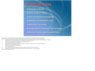 Practical uses
Generate interest!
Build product “buzz”!
Use as informal focus group!
Release non-essential news!
Alternative to e-mail!
Target speciﬁc, hard-to-reach groups!
Monitor trends, opinion, sentiment
Blogs can be used as part of an integrated communication strategy to enhance and complement the rest of an organisation’s communications activities.	

Blogs provides a bottom-up, grassroots method of sharing information about organisations through the web. They can be used for all of the following:	

1.	

 Generate interest about the company and/or its products and services among current and potential customers, partners, resellers, media, and industry inﬂuencers	

2.	

 Build buzz and positive word of mouth promotion for the company and/or its products and services	

3.	

 Spark informal conversations about the organisation and/or its products and services	

4.	

 Position executives or R&D teams as thought leaders	

5.	

 Offer an outlet for news and information not important enough, or even suitable for a press release, but still worthy of being communicated	

6.	

 Differentiate an organisation from its competition	

7.	

 Provide an alternative to one-to-many email broadcasts	

8.	

 Enhance internal communication	

9.	

 Target very speciﬁc groups - people with speciﬁc demographics, opinions, perspectives, worldviews, and interests	

10.	

 Reach audiences that may be difﬁcult to reach through conventional communication channels - e.g. tech-savvy audiences	

11. Monitor public opinion and sentiment
 
