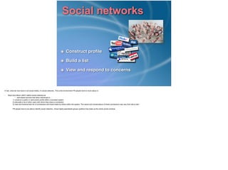 Social networks
Construct proﬁle!
Build a list!
View and respond to concerns
In fact, what we now have is not social media, it’s social networks. This is the environment PR people have to move about in.!
!• Boyd and Ellison (2007) deﬁne social networks as!
“…web-based services that allow individuals to….!
1) construct a public or semi-public proﬁle within a bounded system!
2) articulate a list of other users with whom they share a connection!
3) view and traverse their list of connections and those made by others within the system. The nature and nomenclature of these connections may vary from site to site.”!
!PR people have to be able to identify social networks - those highly-specialised groups (publics) that make up the online social universe
 