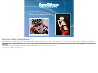 Continuous connection
Twitter is a microblogging application that is more or less a combination of instant messaging and blogging.!
Cadel Evans uses it daily in the Tour De France, as does Pink (but in a different kind of tour).!
!Twitter is the ﬂavour of the moment, with regard to spreading on-line (and beyond) messages. I say beyond, because like so much of social media now, it is now mobile. Facebook, You Tube, G+ and Twitter are run from mobile phones, whereas only recently they were restricted to web-based applications. when I
say recently, I mean four years ago.!
!Following brands on Twitter has its rewards, as Jetstar demonstrated in 2009. The brand – held a Twitter-only giveaway of 3000 seats on its new Melbourne Tullamarine – Sydney service. Considering that was how many followers it had at the time, those odds were pretty good for those who moved fast before the
retweeting kicked in.!
And when a mainstream offer of $19 went live later in the day, the Twitter account also proved useful for the brand to apologise to punters (and blame Telstra) after the server crashed..!
Summary: We now live in an age where we’re continually connected.
 