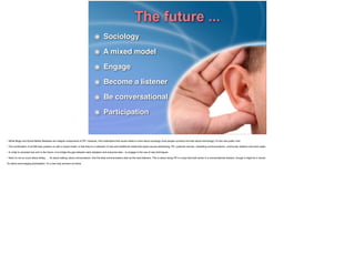 The future ...
Sociology!
A mixed model!
Engage!
Become a listener !
Be conversational!
Participation
• While Blogs and Social Media Releases are integral components of PR. However, ﬁrst understand that social media is more about sociology (how people connect) and less about technology. It’s the new public mall.!
!• The combination of all SM tools present us with a mixed model; in that they’re a collection of new and traditional media that spans across advertising, PR, customer service, marketing communications, community relations and even sales.!
!• In order to succeed now and in the future, is to bridge the gap between early adopters and everyone else – to engage in the use of new techniques!
!• Now it’s not so much about telling … it’s about talking, about conversations. And the best communicators start as the best listeners. This is about doing PR in a way that both works in a conversational medium, though it might be in words. !
!It’s about encouraging participation. It’s a two-way process out there.!
!!!
 