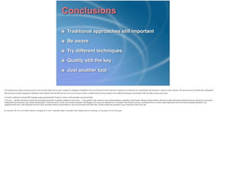 Conclusions
Traditional approaches still important!
Be aware!
Try different techniques!
Quality still the key!
Just another tool
The existing news release format has been in use for more than 50 years and is unlikely to disappear completely. However, the past several years have witnessed an increased use of multimedia and interactive content in news releases. The top newswires, for their part, anticipated
this trend and are fully equipped to distribute such material. The best PR tactic for you is to be aware of what’s available and not be too cautious to try different techniques and formats. After all, these are just more tools.!
I recently conducted a national PR campaign using predominantly Twitter to connect with journalist across four States.!
• The key -- and this will always remain the most important factor in getting visibility for your news - - is the quality of the content in your communications, regardless of the format. Writing a strong release with newsworthy information should always be foremost in your mind.
Finding the best format for your content should follow. Unless the story is really newsworthy, journalists and bloggers won’t pay any attention to it. No matter what channel you use, you should focus on what is really important; answer the basic journalist questions, and
supplement the story with statements from the CEOs and other business representatives, relevant documents and other data. All this enables the journalist to get to the heart of the story, fast.!
!
In conclusion, the way we do public relations is changing. If we don’t continually adapt to (and adpot) these changes and new technology we are going to be out of the game.!
!
 