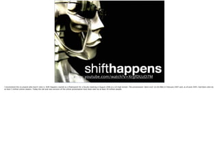 http://www.youtube.com/watch?v=XrJjfDUzD7M
I recommend this to anyone who hasn’t seen it. Shift Happens started as a Powerpoint for a faculty meeting in August 2006 at a US high School. The presentation "went viral" on the Web in February 2007 and, as of June 2007, had been seen by
at least 5 million online viewers. Today the old and new versions of the online presentation have been seen by at least 20 million people.
 