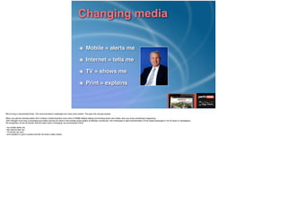 Changing media
Mobile = alerts me!
Internet = tells me!
TV = shows me!
Print = explains
We’re living in exponential times. The communications challenges are many (and varied). The pace will only get quicker.!
!When you get the recently-retied CEO of News Limited Australia (now chief of PRIME Media) talking and thinking about new media, then you know something’s happening.!
John Hartigan once was a knockabout journalist carving his name in the wooden press gallery at Balmain courthouse. He’s witnessed a rapid transformation of the media landscape in his 40 years in newspapers.!
He recognises, as we all should, that the news cycle is changing. He summarised it thus:!
!• my mobile alerts me; 
• the internet tells me;  
• TV shows me; and  
• print explains it, give it context and tell me what it really means
 