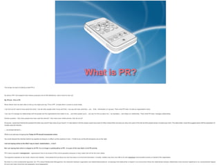 What is PR?
This brings me back to looking at what PR is.
So what is PR? (US academic Rex Harlow produced a list of 500 definitions). Here’s mine for this unit:
My iPhone. This is PR.
Never before have we been able to hold up one object and say "This is PR”, at least when it comes to social media.

I can find out all I want to know about the world, I can tell other people what I know and think. I can see and hear what they – you - think, individually or in groups. That’s what PR does: it’s tells an organisation’s story.

I can use it to manage my relationships with the people and the organisations that matter to me.... and other people (you!)... can use it to find out about me – my reputation – and shape our relationship. That’s what PR does: manages relationships.

Another question: How many people here have used the internet? How many have mobile phones that can do so?

Of course, I could have framed the question the other way round? How many of you haven’t If I had asked in UK the answer would have been 9 million (notice there are twice as many non-users in the UK as there people living in Croatia pop 4.5m). The latest stats I could find suggest about half the population of
Croatia uses the internet...

.... so at least half don't....

Which is an odd way of arguing that Today all PR should incorporate online.

You could interpret the intention behind my question as being to, in effect, cut this audience in two – I’ll talk to you on the left and ignore you on the right.

I am not saying online is the ONLY way to reach stakeholders ... it isn’t
But I am saying that online is integral to all PR. It is no longer a subdiscipline of PR - it is part of the very fabric of all PR activity.
PR is about reputation management – oganisations have to be aware of their online reputation because in many cases that will be the most visible.

The argument operates on two levels: Search and Visibility - what people find out about you and how easy it is to find that information. Crucially, visibility may have very little to do with intentional communicative activity on behalf of the organisation.

But there is a more fundamental argument, too. PR is about Relationship Management, the interaction between organisation and stakeholders/audience. Increasingly that relationship is shaped in an environment where the relationships between stakeholders have become heightened to an unprecedented degree.
At micro and macro level time and geography have disappeared.

 
