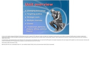 Unit overview
Changing technology!
Targeting publics!
Strategic work!
Multiple channels!
Guests!
‘Traditional’ elements
(history, ethics, comms.
theory)
In this unit, the rapidly-changing technology of communication and how it is applied in PR is addressed. Students will apply their knowledge of communication (and the effective targeting of speciﬁc publics) to produce strategic work,
underpinned by pieces of written and digital communication for targeted publics, using various forms of modern media, including blogs, Facebook, Twitter, podcasting and vidcasting. The latest online channels will be used, including G+,
Twitter and You Tube.
!A communications audit approach will be used to determine the communications to be developed, tools to be used and how PR programs are evaluated. Appropriate skills and strategies will be applied in an online environment. Outcomes will
include the development of a PR campaign with an emphasis on social media and the use of on-line tools.
!Three industry leaders will present to class.
!While the bulk of the unit is unashamedly “hands-on”, more traditional subjects (history, ethics and communication theory) will be incorporated).
 