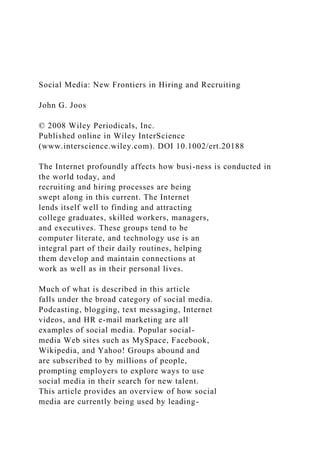 Social Media: New Frontiers in Hiring and Recruiting
John G. Joos
© 2008 Wiley Periodicals, Inc.
Published online in Wiley InterScience
(www.interscience.wiley.com). DOI 10.1002/ert.20188
The Internet profoundly affects how busi-ness is conducted in
the world today, and
recruiting and hiring processes are being
swept along in this current. The Internet
lends itself well to finding and attracting
college graduates, skilled workers, managers,
and executives. These groups tend to be
computer literate, and technology use is an
integral part of their daily routines, helping
them develop and maintain connections at
work as well as in their personal lives.
Much of what is described in this article
falls under the broad category of social media.
Podcasting, blogging, text messaging, Internet
videos, and HR e-mail marketing are all
examples of social media. Popular social-
media Web sites such as MySpace, Facebook,
Wikipedia, and Yahoo! Groups abound and
are subscribed to by millions of people,
prompting employers to explore ways to use
social media in their search for new talent.
This article provides an overview of how social
media are currently being used by leading-
 