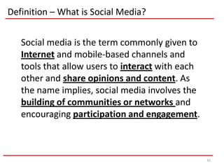 Definition – What is Social Media?


   Social media is the term commonly given to
   Internet and mobile-based channels and
   tools that allow users to interact with each
   other and share opinions and content. As
   the name implies, social media involves the
   building of communities or networks and
   encouraging participation and engagement.



                                                  16
 