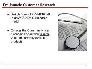 Pre-launch: Customer Research

     Switch from a COMMERCIAL
      to an ACADEMIC research
      model

     Engage the Community in a
      discussion about the Clinical
      Value of currently available
      products




                                      36
 