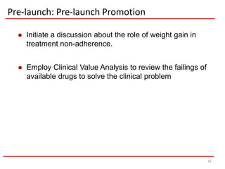 Pre-launch: Pre-launch Promotion

     Initiate a discussion about the role of weight gain in
      treatment non-adherence.


     Employ Clinical Value Analysis to review the failings of
      available drugs to solve the clinical problem




                                                                 42
 