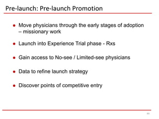 Pre-launch: Pre-launch Promotion

     Move physicians through the early stages of adoption
      – missionary work

     Launch into Experience Trial phase - Rxs

     Gain access to No-see / Limited-see physicians

     Data to refine launch strategy

     Discover points of competitive entry




                                                             44
 