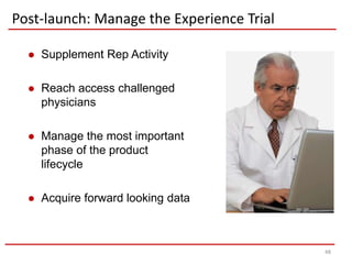 Post-launch: Manage the Experience Trial

     Supplement Rep Activity

     Reach access challenged
      physicians

     Manage the most important
      phase of the product
      lifecycle

     Acquire forward looking data



                                           48
 