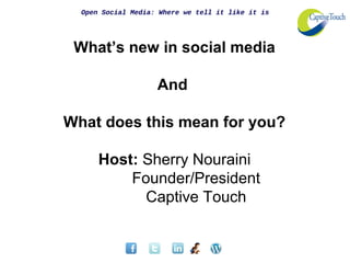 Open Social Media: Where we tell it like it is




 What’s new in social media

                    And

What does this mean for you?

      Host: Sherry Nouraini
          Founder/President
            Captive Touch
 