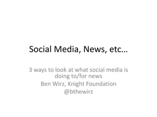 Social Media, News, etc…
3 ways to look at what social media is
doing to/for news
Ben Wirz, Knight Foundation
@bthewirz

 