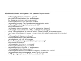 Några stödfrågor att ta med sig hem – hitta nyheten i organisationen:

•   Har företaget gjort någon undersökning nyligen?
•   Har andra gjort undersökningar som berör företaget?
•   Kan företaget presentera ny spännande statistik?
•   Har företaget presterat något spännande resultat?
•   Har företaget nyanställt? Eller har någon betydelsefull person slutat?
•   Har företaget förändrat organisationen på annat sätt?
•   Har styrelsen förändrats?
•   Har företagets bransch utvecklats, och hur har det påverkat företaget?
•   Har företagets marknad förändrats och hur har det påverkat företaget?
•   Hur ser företagets marknad ut i framtiden och hur kommer företaget att förhålla sig till den?
•   Har ni något att berätta som rör både er verksamhet och det media (branschmedia) skriver om just
    nu?
•   Har företaget slutit några samarbetsavtal?
•   Har företaget fått någon ny betydelsefull kund?
•   Har företaget gått ihop med något företag?
•   Kommer företaget att arrangera eller delta i något evenemang?
•   Har ert företag expanderat?
•   Har företaget gett sig in i på en ny marknad?
•   Har företaget startat någon ny verksamhet?
•   Har företaget förändrat inriktning för verksamheten?
•   Har företaget gjort någon lyckad satsning?
•   Har företaget släppt eller kommer att släppa några nya produkter eller tjänster?
•   Har företaget eller kommer företaget att lansera någon ny kampanj?
•   Har VD gjort något spännande eller kontroversiellt uttalande?
 