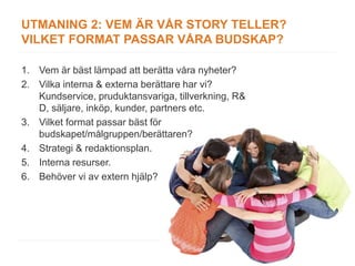 UTMANING 2: VEM ÄR VÅR STORY TELLER?
VILKET FORMAT PASSAR VÅRA BUDSKAP?

1. Vem är bäst lämpad att berätta våra nyheter?
2. Vilka interna & externa berättare har vi?
   Kundservice, pruduktansvariga, tillverkning, R&
   D, säljare, inköp, kunder, partners etc.
3. Vilket format passar bäst för
   budskapet/målgruppen/berättaren?
4. Strategi & redaktionsplan.
5. Interna resurser.
6. Behöver vi av extern hjälp?
 
