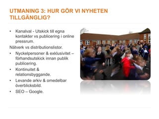 UTMANING 3: HUR GÖR VI NYHETEN
TILLGÄNGLIG?

•  Kanalval - Utskick till egna
   kontakter vs publicering i online
   pressrum.
Nätverk vs distributionslistor.
• Nyckelpersoner & exklusivitet –
   förhandsutskick innan publik
   publicering.
• Kontinuitet &
   relationsbyggande.
• Levande arkiv & omedelbar
   överblicksbild.
• SEO – Google.
 