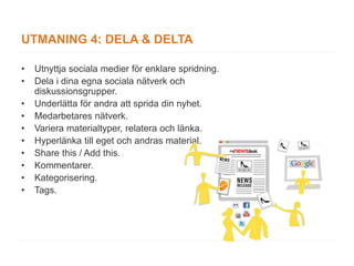 UTMANING 4: DELA & DELTA

•   Utnyttja sociala medier för enklare spridning.
•   Dela i dina egna sociala nätverk och
    diskussionsgrupper.
•   Underlätta för andra att sprida din nyhet.
•   Medarbetares nätverk.
•   Variera materialtyper, relatera och länka.
•   Hyperlänka till eget och andras material.
•   Share this / Add this.
•   Kommentarer.
•   Kategorisering.
•   Tags.
 