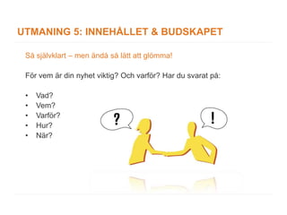 UTMANING 5: INNEHÅLLET & BUDSKAPET

 Så självklart – men ändå så lätt att glömma!

 För vem är din nyhet viktig? Och varför? Har du svarat på:

 •   Vad?
 •   Vem?
 •   Varför?
 •   Hur?
 •   När?
 