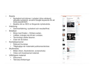 •   Rubrik
     •   Nyckelord och kärnan i nyheten (dina värdeord,
         aktuella nyckelord, använd Google keywords för att
         testa populäritet!)
     •   Beakta vikt av SEO vs fångande nyhetsvärde.
•   Inledning
     •   Sammanfattning, nyckelord och resultat/final.
•   Brödtext
     •   Börja med finalen – förklara sedan.
     •   Lättläst, krångla inte till det i onödan.
     •   Terminologi utefter läsaren.
     •   Citat när de bidrar.
•   Kontaktpersoner
     •   Relevant kunskap
     •   Tillgängliga när materialet publiceras/skickas
•   Mulitmedia
     •   Bilder (foton, illustrationer, screenshots)
     •   Video och livestreamat material.
•   Utförligare material
     •   Dokument
     •   Tekniska förklaringar
 