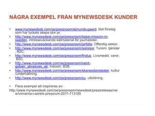 NÅGRA EXEMPEL FRÅN MYNEWSDESK KUNDER

•   www.mynewsdesk.com/se/pressroom/ejmunds-gaard, litet företag
    som har lyckats skapa stor pr.
•   http://www.mynewsdesk.com/se/pressroom/taipei-mission-in-
    sweden, intresseväckande källmaterial för journalister.
•   http://www.mynewsdesk.com/se/pressroom/jarfalla. Offentlig sektor.
•   http://www.mynewsdesk.com/se/pressroom/solresor, Turism, tjänster
    , B2C.
•   http://www.mynewsdesk.com/se/pressroom/findus, Livsmedel, varor,
     B2C.
•   http://www.mynewsdesk.com/se/pressroom/saint-
    gobain_abrasives_ab, Industri, B2B.
•   http://www.mynewsdesk.com/se/pressroom/skanesdansteater, kultur
    /underhållning.
•   http://www.mynewsdesk.com/se/pressroom/su, utbildning.

• Flera exempel att inspireras av:
http://www.mynewsdesk.com/se/pressroom/newsdesk/pressrelease/vie
    w/vinnarna-i-aarets-pressrum-2011-713185
 