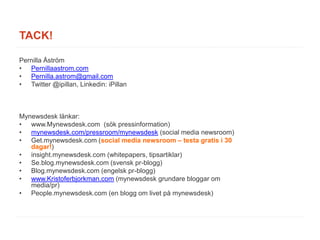 TACK!

Pernilla Åström
• Pernillaastrom.com
• Pernilla.astrom@gmail.com
• Twitter @ipillan, Linkedin: iPillan



Mynewsdesk länkar:
• www.Mynewsdesk.com (sök pressinformation)
• mynewsdesk.com/pressroom/mynewsdesk (social media newsroom)
• Get.mynewsdesk.com (social media newsroom – testa gratis i 30
   dagar!)
• insight.mynewsdesk.com (whitepapers, tipsartiklar)
• Se.blog.mynewsdesk.com (svensk pr-blogg)
• Blog.mynewsdesk.com (engelsk pr-blogg)
• www.Kristoferbjorkman.com (mynewsdesk grundare bloggar om
   media/pr)
• People.mynewsdesk.com (en blogg om livet på mynewsdesk)
 
