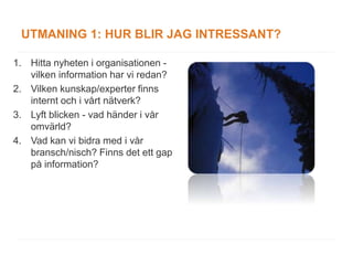 UTMANING 1: HUR BLIR JAG INTRESSANT?

1. Hitta nyheten i organisationen -
   vilken information har vi redan?
2. Vilken kunskap/experter finns
   internt och i vårt nätverk?
3. Lyft blicken - vad händer i vår
   omvärld?
4. Vad kan vi bidra med i vår
   bransch/nisch? Finns det ett gap
   på information?
 