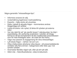 Några generella ”intressefångar-tips”:

•   Informera snarare än sälj.
•   Underhållning legitimerar marknadsföring.
•   Expertis – hjälp andra att utvecklas.
•   Delta i debatt & aktuella frågor – kommentera andras
    blogginlägg och artiklar.
•   Länka till andra i din nyhet, & länka till nyheten på externa
    sidor.
•   Var inte rädd för att ”gå utanför boxen”/ ståndpunkter /ta höjd i
    expertdialog. (En personlig avsändare i nyheten alt blogg-
    format är ett bra komplement till den traditionella pressreleasen
    som för hela företagets talan, då ordet blir lite friare).
•   Våga visa passion & engagemang för dina intressefrågor.
•   Lyft lokala frågor – närhet i tid och rum.
•   Olika infallsvinklar attraherar olika läsare - ett pressmeddelande
    omfattar ofta flera ämnen– kategorisera eller dela upp i två
    mindre nyheter.
•   Överraska! Berätta något nytt, eller på ett nytt sätt.
•   Glöm inte – foton/illustrationer, video & dokument.
 