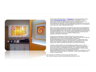 George Wright, Marketing Director of Blendtecgave a great presentation during
       lunch at Executing Social Media, a conferenceheld in Pasadena, CA. The
       conference is designed to assemble great minds in social media to teach and
       mentor those who are just beginning to explore the landscape, and to
       exchangeideas with eachother. George’s presentation reallystruck a chord with me
       in the sense that the Blendtech story exemplifieshowimportant it is for companies to
       have a face. And, I got to watchhimblend a rake!

       Before “Will It Blend,” Blendtecwas a facelesscompany that manufacturedblenders;
       theirconsumergradeblendersrunaround $400. The Will It Blend story beginsshortly
       after George beganworking for the company. Hewaswalkingaround the factory and
       stumbleduponBlendtec CEO Tom Dickson. Dickson was testing the new bearings in
       a blender by blending a 2 X4. The company’semployeeswent on with their work
       unphased, apparently the practice of “extreme blending” was a
       regularoccurrencethere at the factory.

       George was smart enough to recognize this gem and turned it into the
       widelyacclaimed “Will It Blend” series of videos. Hesimplyunveiled the face that the
       companyhad all along. The videos weredistributed online and
       Blentecemployeesreachedout to their personal networks to letthemknow. Word
       spread and “Will It Blend” became a viral phenomenon, garnering of 100 million
       views in total. Blendtec’s marketing now serves as a profit center for the
       company, the videos havemade over $50,000 in ad revenue from Revver.

       I believe in everysuccessful viral campaignthere’s at least an ounce or two of
       luck, butlet’s dismiss that and focus on everythingelse. Whatwe are seeingnow in
       online communities is a shifttowardhumanness. It’s no longer acceptable to the
       Internet savvyindividuals to interface with a facelesscorporation. Social tools like
       blogs, messaging services and communitysiteshave broken
       downbarriersbetweenindividuals and alsobetween brands and consumers. The “Will
       It Blend” story comes from a place of authenticity, it lends a face to Blendtec and
       makes themapproachable.

http://mashable.com/2008/05/22/social-media-marketing-primer/
http://forrester.typepad.com/groundswell/2008/08/groundswell-on.html
 