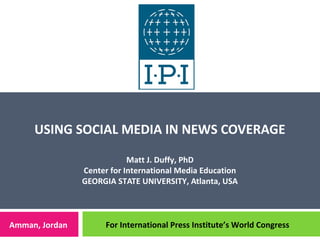 USING SOCIAL MEDIA IN NEWS COVERAGE
Matt J. Duffy, PhD
Center for International Media Education
GEORGIA STATE UNIVERSITY, Atlanta, USA
Amman, Jordan For International Press Institute’s World Congress
 
