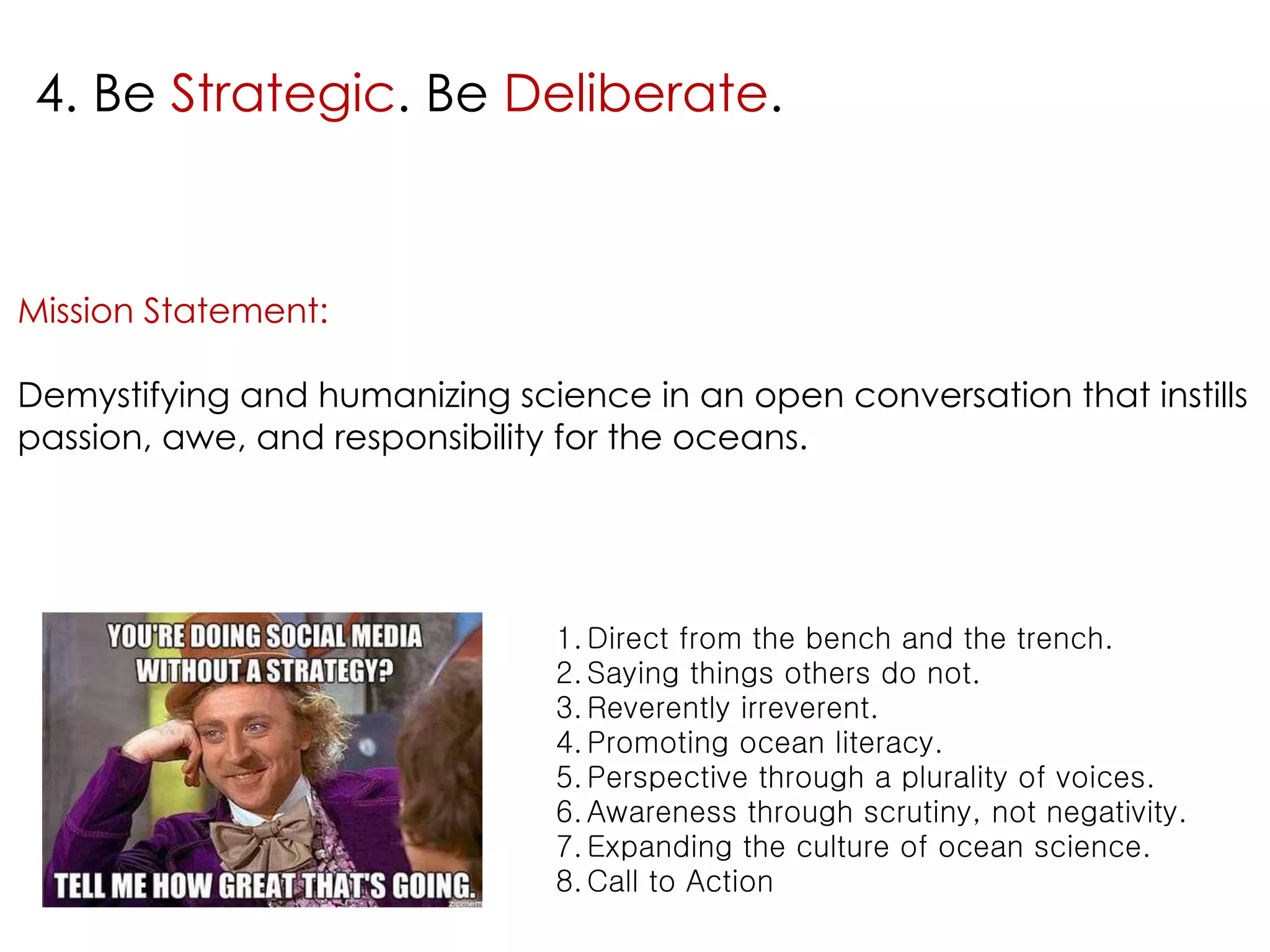 4. Be Strategic. Be Deliberate. 
Mission Statement: 
Demystifying and humanizing science in an open conversation that instills 
passion, awe, and responsibility for the oceans. 
1.Direct from the bench and the trench. 
2.Saying things others do not. 
3.Reverently irreverent. 
4.Promoting ocean literacy. 
5.Perspective through a plurality of voices. 
6.Awareness through scrutiny, not negativity. 
7.Expanding the culture of ocean science. 
8.Call to Action 
 