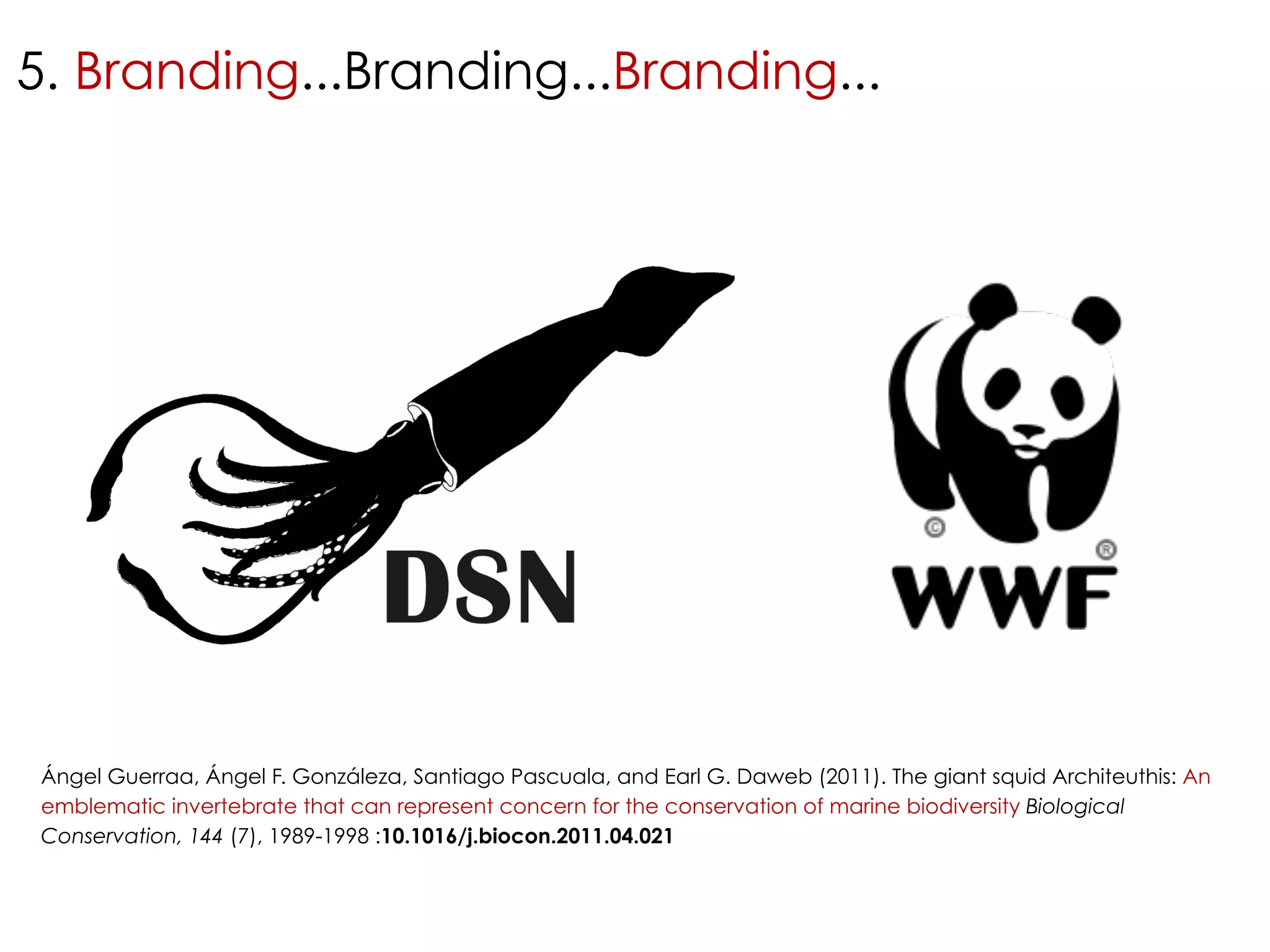 5. Branding...Branding...Branding... 
Ángel Guerraa, Ángel F. Gonzáleza, Santiago Pascuala, and Earl G. Daweb (2011). The giant squid Architeuthis: An 
emblematic invertebrate that can represent concern for the conservation of marine biodiversity Biological 
Conservation, 144 (7), 1989-1998 :10.1016/j.biocon.2011.04.021 
 