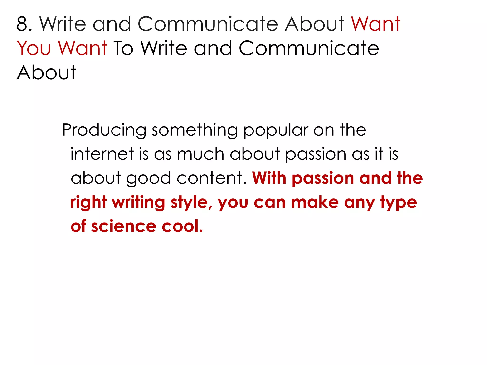 8. Write and Communicate About Want 
You Want To Write and Communicate 
About 
Producing something popular on the 
internet is as much about passion as it is 
about good content. With passion and the 
right writing style, you can make any type 
of science cool. 
 