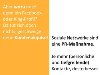Aber wozu nutzt
denn ein Facebook-
oder Xing-Profil?
Da tut sich doch
nichts, geschweige
denn Kundenakquise! Soziale Netzwerke sind
                    eine PR-Maßnahme.

                     Je mehr (persönliche
                     und tiefgreifende)
                     Kontakte, desto besser.
 