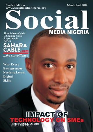 March 2nd, 2017
www.socialmedianigeria.org
Maiden Edition
SocialMEDIA NIGERIA
IMPACT OFIMPACT OFIMPACT OF
TECHNOLOGY ON SMEs
Why Every
Entrepreneur
Needs to Learn
Digital
Skills
EMMANUEL OTORI
Founder, Social Media Nigeria
How Sahara Cable
is Shaping News
Reportage in
Africa
 