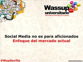 Social Media no es para aficionados
      Enfoque del mercado actual




#WupSevilla                     @JavierPerezCaro
 