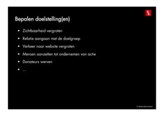 Bepalen doelstelling(en)

 •  Zichtbaarheid vergroten

 •  Relatie aangaan met de doelgroep

 •  Verkeer naar website vergroten

 •  Mensen aanzetten tot ondernemen van actie
 •  Donateurs werven

 •  ...




                                                © TBWAGRONINGEN
 