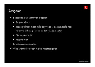Reageren

•  Bepaal de juiste vorm van reageren

  •  Reageer direct

  •  Reageer direct, maar meld dat vraag is doorgespeeld naar
     verantwoordelijk persoon en dat antwoord volgt

  •  Onderneem actie
  •  Reageer niet

•  Er ontstaan conversaties

•  Weet wanneer je open / privé moet reageren




                                                                © TBWAGRONINGEN
 