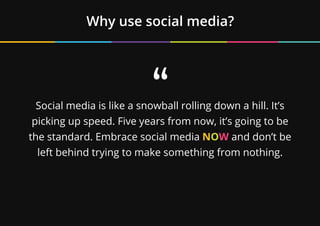 Why use social media?
“
Social media is like a snowball rolling down a hill. It’s
picking up speed. Five years from now, it’s going to be
the standard. Embrace social media NOW and don’t be
left behind trying to make something from nothing.
 