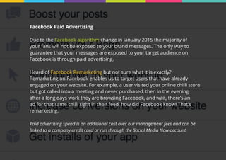 Facebook Paid Advertising
Due to the Facebook algorithm change in January 2015 the majority of
your fans will not be exposed to your brand messages. The only way to
guarantee that your messages are exposed to your target audience on
Facebook is through paid advertising.
Heard of Facebook Remarketing but not sure what it is exactly?
Remarketing on Facebook enables us to target users that have already
engaged on your website. For example, a user visited your online chilli store
but got called into a meeting and never purchased, then in the evening
after a long days work they are browsing Facebook, and wait, there’s an
ad for that same chilli right in their feed, how did Facebook know! That’s
remarketing.
Paid advertising spend is an additional cost over our management fees and can be
linked to a company credit card or run through the Social Media Now account.
 