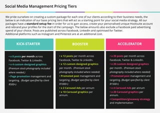 KICK-STARTER BOOSTER ACCELERATOR
• x 8 posts per month across
Facebook, Twitter & LinkedIn.
• x 4 custom designed graphics.
(Premium stock photography included
where needed.)
• Page promotion management and
targeting. (Budget specified by client
R500+)
• x 12 posts per month across
Facebook, Twitter & LinkedIn.
• x 12 custom designed graphics
per month. (Premium stock
photography included where needed)
• Promoted post management and
targeting. (Budget specified by client
R1000+)
• x 2 Carousel Ads per annum
• x 10 Carousel graphics per
annum.
• x 20 posts per month across
Facebook, Twitter & LinkedIn.
• x 20 custom designed graphics
per month. (Premium stock
photography included where needed)
• Promoted post management and
targeting. (Budget specified by client
R1500+)
• x 4 Carousel Ads per annum
• x 20 Carousel graphics per
annum.
• Competition/giveaway strategy
and implementation
Social Media Management Pricing Tiers
We pride ourselves on creating a custom package for each one of our clients according to their business needs, the
below is an indication of our base pricing tiers that will act as a starting point for your social media strategy. All our
packages have a standard setup fee in order for us to gain access, create your personalised unique Hootsuite account
and rebrand your profiles for the start of the campaign. The below amounts also exclude a Facebook paid advertising
spend of your choice. Posts are published across Facebook, LinkedIn and optimised for Twitter.
Additional platforms such as Instagram and Pinterest are at an additional cost.
 