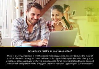 Is your brand making an impression online?
There is a saying, if content is fire then social media is gasoline. In order to make the most of
your social media strategy you need to have a solid digital hub for your business - being your
website. At Social Media Now we have a strong passion for all things digital and have a talented
team of web designers ready to bring your dream to reality or upgrade your current website.
 