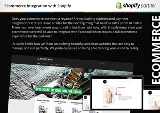 Ecommerce integration with Shopify
Does your ecommerce site need a revamp? Are you lacking sophisticated payment
integration? Or do you have an idea for the next big thing that needs a sales portal to match.
There has never been more ways to sell online than right now. With Shopify integration your
ecommerce store will be able to integrate with Facebook which creates a full ecommerce
experience for the customer.
At Social Media Now we focus on building beautiful and clean websites that are easy to
manage and run perfectly. We pride ourselves on being able to bring your vision to reality.
 