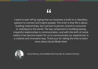 Tacita McEvoy, Social Media Now Founder & Creative Director
I want to start off by saying that our business is built on a relentless
passion to connect and inspire people. The truth is that life is about
building relationships, be it person to person, brand to consumer
or individual to the world. The key component to building lasting
impactful relationships is communication, and with the birth of social
media it has become easier for us to communicate our experiences in
a creative and innovative way. Thank you for taking the time to learn
more about Social Media Now!
“
 