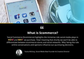 What is Scommerce?
Social Commerce (Scommerce) highlights the immense role social media plays in
HOW and WHY we purchase. ‘How’ meaning that shortly we won’t be able to
differentiate between ecommerce stores and social networks. ‘Why’ being the role
online conversations and opinions influence our purchasing decisions.
Tacita McEvoy, Social Media Now Founder & Creative Director
“
 