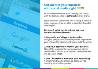 At Social Media Now we want to equip our clients
with the tools needed to self-market their brand.
We provide our clients with free training material in
order to ensure they are able to take their brand to
new heights.
Here are 3 quick tips to self-market your
business with social media.
1. Be your brand’s biggest ambassador.
Use your personal social media profiles to promote
your knowledge, passion and business to the world.
2. Use your network to market your business.
Start off by tapping into your network of friends
and family to market your business and soon there
will be a viral effect.
3. Don’t be afraid of Facebook paid advertising.
A small monthly amount can go a long way to
reaching potential customers.
Self-market your business
with social media right NOW
 