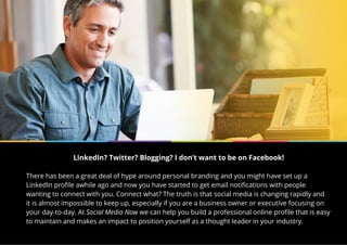 LinkedIn? Twitter? Blogging? I don’t want to be on Facebook!
There has been a great deal of hype around personal branding and you might have set up a
LinkedIn profile awhile ago and now you have started to get email notifications with people
wanting to connect with you. Connect what? The truth is that social media is changing rapidly and
it is almost impossible to keep up, especially if you are a business owner or executive focusing on
your day-to-day. At Social Media Now we can help you build a professional online profile that is easy
to maintain and makes an impact to position yourself as a thought leader in your industry.
 