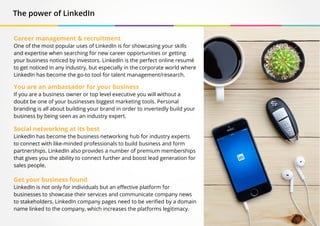 The power of LinkedIn
Career management & recruitment
One of the most popular uses of LinkedIn is for showcasing your skills
and expertise when searching for new career opportunities or getting
your business noticed by investors. LinkedIn is the perfect online resumé
to get noticed in any industry, but especially in the corporate world where
LinkedIn has become the go-to tool for talent management/research.
You are an ambassador for your business
If you are a business owner or top level executive you will without a
doubt be one of your businesses biggest marketing tools. Personal
branding is all about building your brand in order to invertedly build your
business by being seen as an industry expert.
Social networking at its best
LinkedIn has become the business networking hub for industry experts
to connect with like-minded professionals to build business and form
partnerships. LinkedIn also provides a number of premium memberships
that gives you the ability to connect further and boost lead generation for
sales people.
Get your business found
LinkedIn is not only for individuals but an effective platform for
businesses to showcase their services and communicate company news
to stakeholders. LinkedIn company pages need to be verified by a domain
name linked to the company, which increases the platforms legitimacy.
 